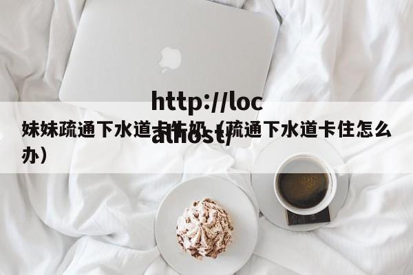 妹妹疏通下水道卡牛奶(疏通下水道卡住怎么办)